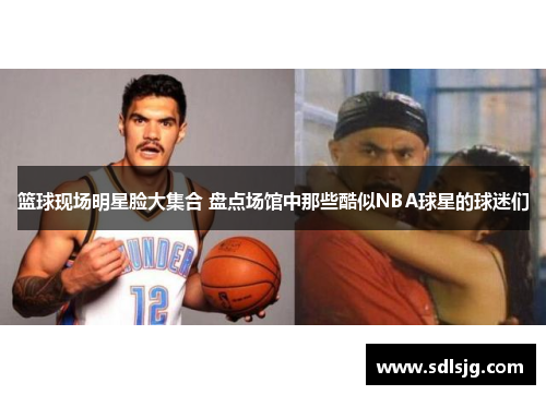 篮球现场明星脸大集合 盘点场馆中那些酷似NBA球星的球迷们